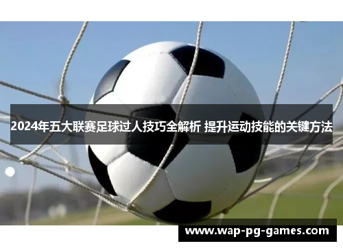 2024年五大联赛足球过人技巧全解析 提升运动技能的关键方法