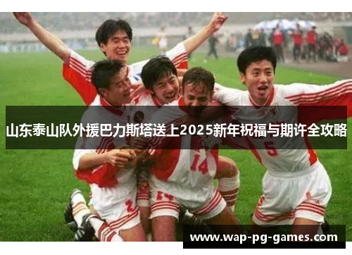 山东泰山队外援巴力斯塔送上2025新年祝福与期许全攻略
