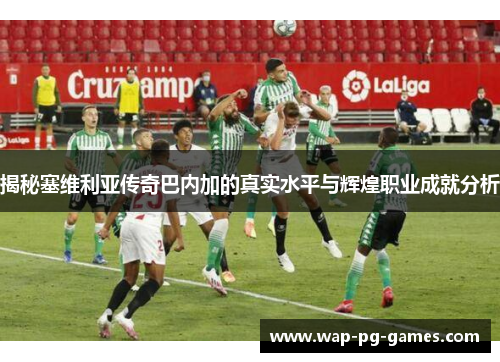 揭秘塞维利亚传奇巴内加的真实水平与辉煌职业成就分析