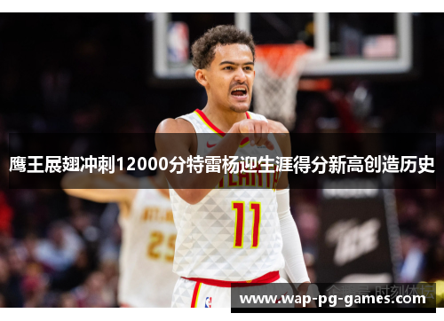 鹰王展翅冲刺12000分特雷杨迎生涯得分新高创造历史