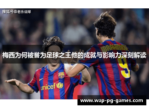 梅西为何被誉为足球之王他的成就与影响力深刻解读