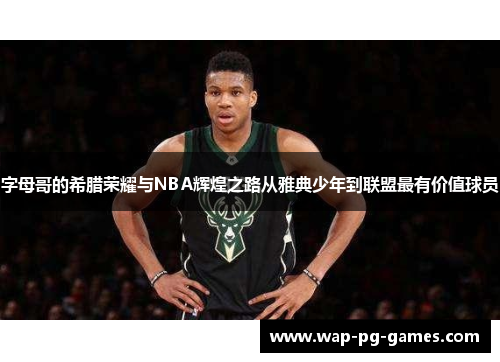字母哥的希腊荣耀与NBA辉煌之路从雅典少年到联盟最有价值球员