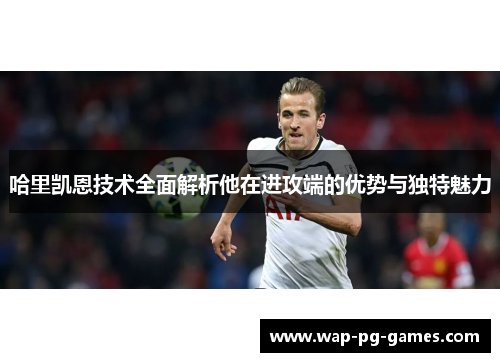 哈里凯恩技术全面解析他在进攻端的优势与独特魅力