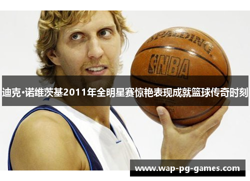 迪克·诺维茨基2011年全明星赛惊艳表现成就篮球传奇时刻 迪克·诺维茨基2011年全明星赛惊艳表现成就篮球传奇时刻