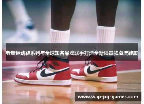 老詹运动鞋系列与全球知名品牌联手打造全新限量款潮流鞋履