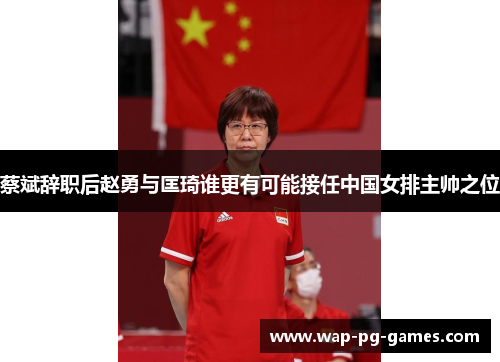 蔡斌辞职后赵勇与匡琦谁更有可能接任中国女排主帅之位