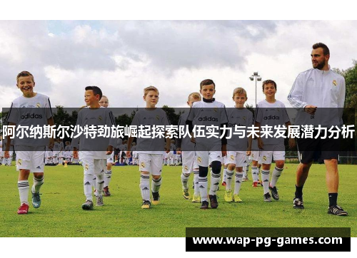阿尔纳斯尔沙特劲旅崛起探索队伍实力与未来发展潜力分析 阿尔纳斯尔沙特劲旅崛起探索队伍实力与未来发展潜力分析