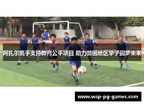 阿扎尔携手支持教育公平项目 助力贫困地区学子圆梦未来 阿扎尔携手支持教育公平项目 助力贫困地区学子圆梦未来